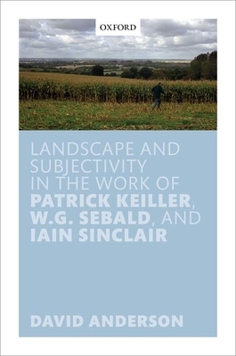 Landscape and Subjectivity in the Work of Patrick Keiller, W.G. Sebald, and Iain Sinclair by David Anderson