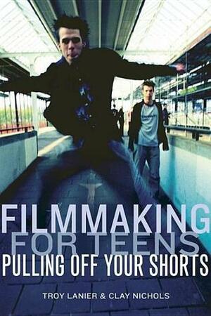 Filmmaking for Teens: Pulling Off Your Shorts by Clay Nichols, Troy Lanier