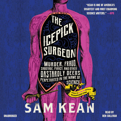 The Icepick Surgeon: Murder, Fraud, Sabotage, Piracy, and Other Dastardly Deeds Perpetuated in the Name of Science by Sam Kean