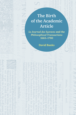 The Birth of the Academic Article: Le Journal Des Scavans and the Philosophical Transactions, 1665-1700 by David Banks