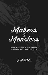 Makers and Monsters: Finding Your Inner Artist. Fighting Your Inner Critic. by Josh White