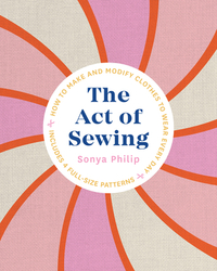The Act of Sewing: How to Make and Modify Clothes to Wear Every Day by Sonya Philip
