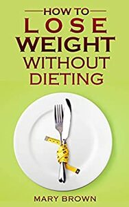 50 Tips To Lose Weight Without Dieting: Tried And Tested Ways To Help You Lose Those Extra Pounds by Mary Brown
