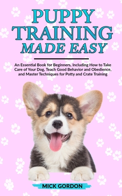 Puppy Training Made Easy: An Essential Book for Beginners, Including How to Take Care of Your Dog, Teach Good Behavior and Obedience, and Master by Mick Gordon