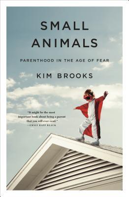 Small Animals: Parenthood in the Age of Fear by Kim Brooks