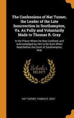 The Confessions of Nat Turner, the Leader of the Late Insurrection in Southampton, Va. as Fully and Voluntarily Made to Thomas R. Gray: In the Prison Where He Was Confined, and Acknowledged by Him to Be Such When Read Before the Court of Southampton; With by Nat Turner, Thomas R. Gray