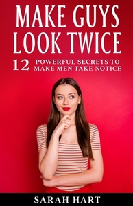 Make Guys Look Twice: 12 Powerful Secrets To Make Men Take Notice by Sarah Hart