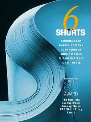 Six Shorts 2014: The finalists for The Sunday Times EFG Short Story Award by Elizabeth Strout, Anna Metcalfe, Tahmima Anam, Jonathan Tel, Marjorie Celona, Adam Johnson