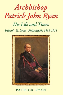 Archbishop Patrick John Ryan His Life and Times: Ireland - St. Louis - Philadelphia 1831-1911 by Patrick Ryan