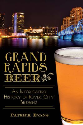 Grand Rapids Beer: An Intoxicating History of River City Brewing by Patrick Evans