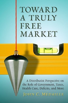 Toward a Truly Free Market: A Distributist Perspective on the Role of Government, Taxes, Health Care, Deficits, and More by John C. Medaille