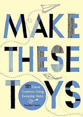 Make These Toys: 101 Clever Creations Using Everyday Items by Heather Swain