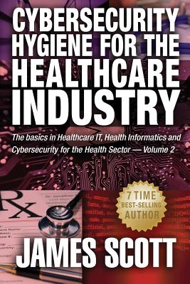 Cybersecurity Hygiene for the Healthcare Industry: The basics in Healthcare IT, Health Informatics and Cybersecurity for the Health Sector by James Scott