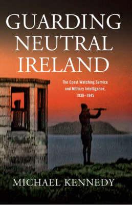 Guarding Neutral Ireland: The Coast Watching Service and Military Intelligence, 1939-1945 by Michael Kennedy