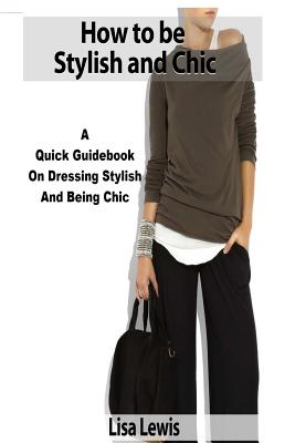How to be Stylish and Chic: A Quick Guidebook on Dressing Stylish and Being Chic by Lisa Lewis