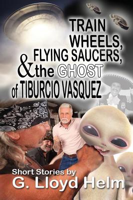 Train Wheels, Flying Saucers and the Ghost of Tiburcio Vasquez by G. Lloyd Helm