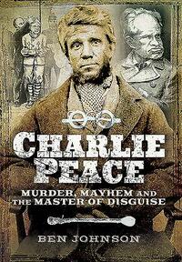 Charlie Peace: Murder, Mayhem and the Master of Disguise by Ben Johnson