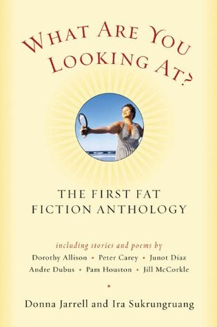 What Are You Looking At?: The First Fat Fiction Anthology by Wesley McNair, Donna Jarrell, S.L. Wisenberg, Monica Wood, Sharon Solwitz, Frederick Busch, Denise Duhamel, Patricia Goedicke, Jill McCorkle, Cathy Smith-Bowers, Rebecca Curtis, Conrad Hilberry, J.L. Haddaway, Katherine Riegel, Erin McGraw, Terrence Hayest, Dorothy Allison, Raymond Carver, Rawdon Tomlinson, Tobias Wolff, Rhoda B. Stamell, Andre Dubus, George Saunders, Pam Houston, Stephen Dunn, Allison Joseph, Junot Díaz, Ira Sukrungruang, Peter Carey, Jack Coulehan, Vern Rutsala