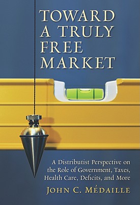 Toward a Truly Free Market: A Distributist Perspective on the Role of Government, Taxes, Health Care, Deficits, and More by John C. Medaille