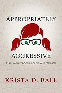 Appropriately Aggressive: Essays About Books, Corgis, and Feminism by Krista D. Ball