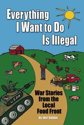 Everything I Want to Do Is Illegal: War Stories from the Local Food Front by Joel Salatin