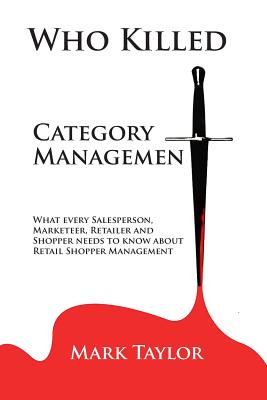 Who Killed Category Management: What every Salesperson, Marketeer, Retailer and Shopper needs to know about Retail Shopper Management by Mark Taylor