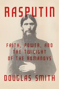 Rasputin: Faith, Power, and the Twilight of the Romanovs by Douglas Smith