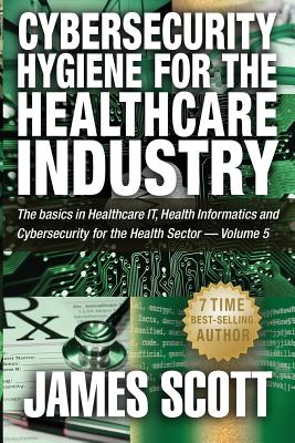 Cybersecurity Hygiene for the Healthcare Industry: The basics in Healthcare IT, Health Informatics and Cybersecurity for the Health Sector - Volume 5 by James Scott