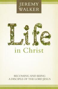 Life in Christ: Becoming and Being a Disciple of the Lord Jesus Christ by Jeremy Walker
