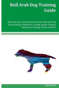 Bull Arab Dog Training Guide Bull Arab Dog Training Book Features: Bull Arab Dog Housetraining, Obedience Training, Agility Training, Behavioral Train by Michael Ray