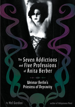 The Seven Addictions and Five Professions of Anita Berber: Weimar Berlin's Priestess of Decadence by Mel Gordon