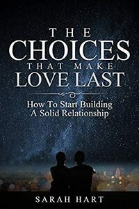 The Choices That Make Love Last: How To Start Building A Solid Relationship by Sarah Hart